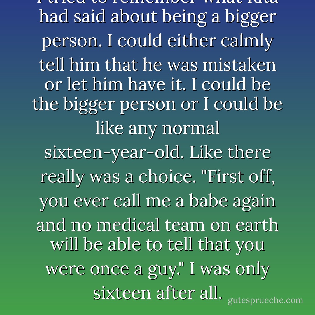 I tried to remember what Rita had said about being a bigger person. I could either calmly tell him that he was mistaken or let him have it. I could be the bigger person or I could be like any normal sixteen-year-old.<br />Like there really was a choice.<br />"First off, you ever call me a babe again and no medical team on earth will be able to tell that you were once a guy."<br />I was only sixteen after all. - Elizabeth Eulberg