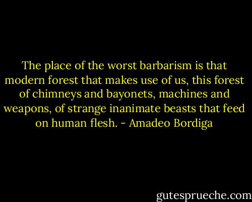 The place of the worst barbarism is that modern forest that makes use of us, this forest of chimneys and bayonets, machines and weapons, of strange inanimate beasts that feed on human flesh. - Amadeo Bordiga