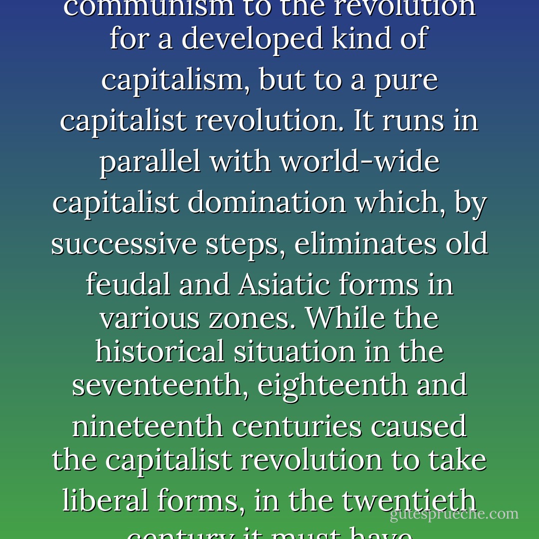 The degeneration of the revolution in Russia does not pass from the revolution for communism to the revolution for a developed kind of capitalism, but to a pure capitalist revo­lution. It runs in parallel with world-wide capitalist domination which, by successive steps, eliminates old feudal and Asiatic forms in various zones. While the historical situation in the seventeenth, eighteenth and nineteenth centuries caused the capitalist revolution to take liberal forms, in the twentieth century it must have totalitarian and bureaucratic ones. - Amadeo Bordiga