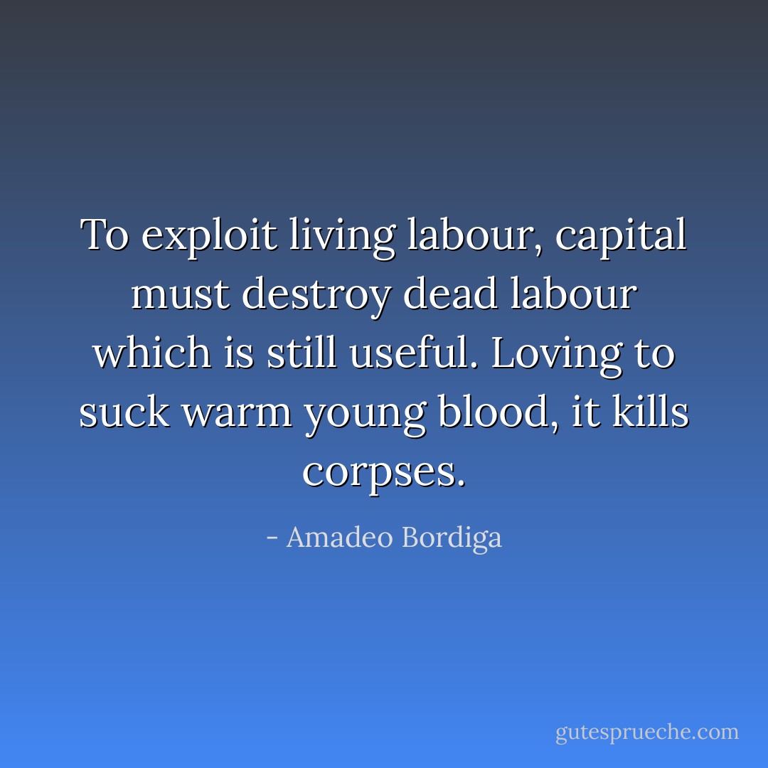 To exploit living labour, capital must destroy dead labour which is still useful. Loving to suck warm young blood, it kills corpses. - Amadeo Bordiga