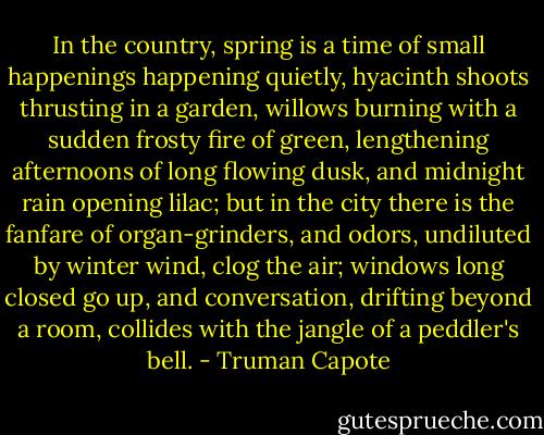 In the country, spring is a time of small happenings happening quietly, hyacinth shoots thrusting in a garden, willows burning with a sudden frosty fire of green, lengthening afternoons of long flowing dusk, and midnight rain opening lilac; but in the city there is the fanfare of organ-grinders, and odors, undiluted by winter wind, clog the air; windows long closed go up, and conversation, drifting beyond a room, collides with the jangle of a peddler's bell. - Truman Capote