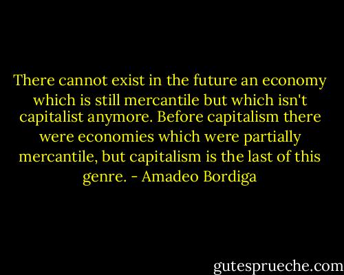 There cannot exist in the future an economy which is still mercantile but which isn't capitalist anymore. Before capitalism there were economies which were partially mercantile, but capitalism is the last of this genre. - Amadeo Bordiga