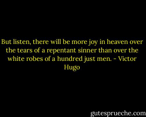 But listen, there will be more joy in heaven over the tears of a repentant sinner than over the white robes of a hundred just men. - Victor Hugo