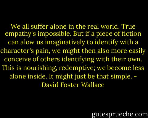 We all suffer alone in the real world. True empathy's impossible. But if a piece of fiction can alow us imaginatively to identify with a character's pain, we might then also more easily conceive of others identifying with their own. This is nourishing, redemptive; we become less alone inside. It might just be that simple. - David Foster Wallace