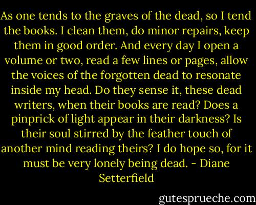 As one tends to the graves of the dead, so I tend the books. I clean them, do minor repairs, keep them in good order. And every day I open a volume or two, read a few lines or pages, allow the voices of the forgotten dead to resonate inside my head. Do they sense it, these dead writers, when their books are read? Does a pinprick of light appear in their darkness? Is their soul stirred by the feather touch of another mind reading theirs? I do hope so, for it must be very lonely being dead. - Diane Setterfield