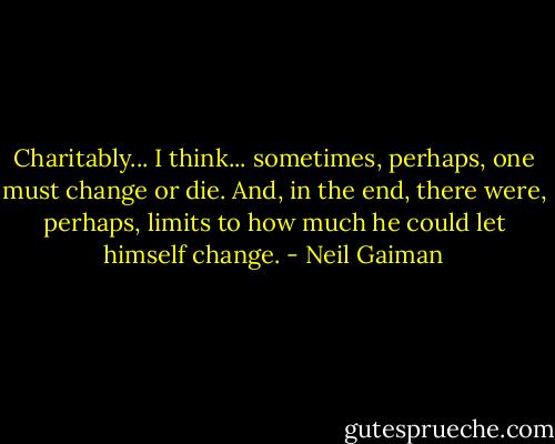 Charitably... I think... sometimes, perhaps, one must change or die. And, in the end, there were, perhaps, limits to how much he could let himself change. - Neil Gaiman