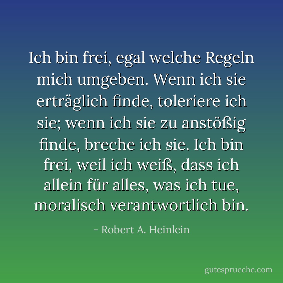 Ich bin frei, egal welche Regeln mich umgeben. Wenn ich sie erträglich finde, toleriere ich sie; wenn ich sie zu anstößig finde, breche ich sie. Ich bin frei, weil ich weiß, dass ich allein für alles, was ich tue, moralisch verantwortlich bin. - Robert A. Heinlein<