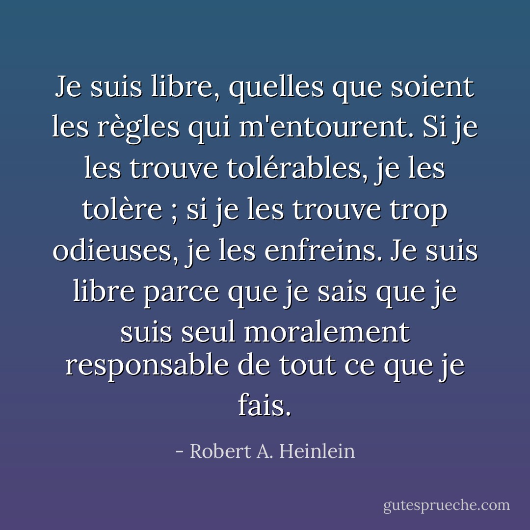 Je suis libre, quelles que soient les règles qui m'entourent. Si je les trouve tolérables, je les tolère ; si je les trouve trop odieuses, je les enfreins. Je suis libre parce que je sais que je suis seul moralement responsable de tout ce que je fais. - Robert A. Heinlein