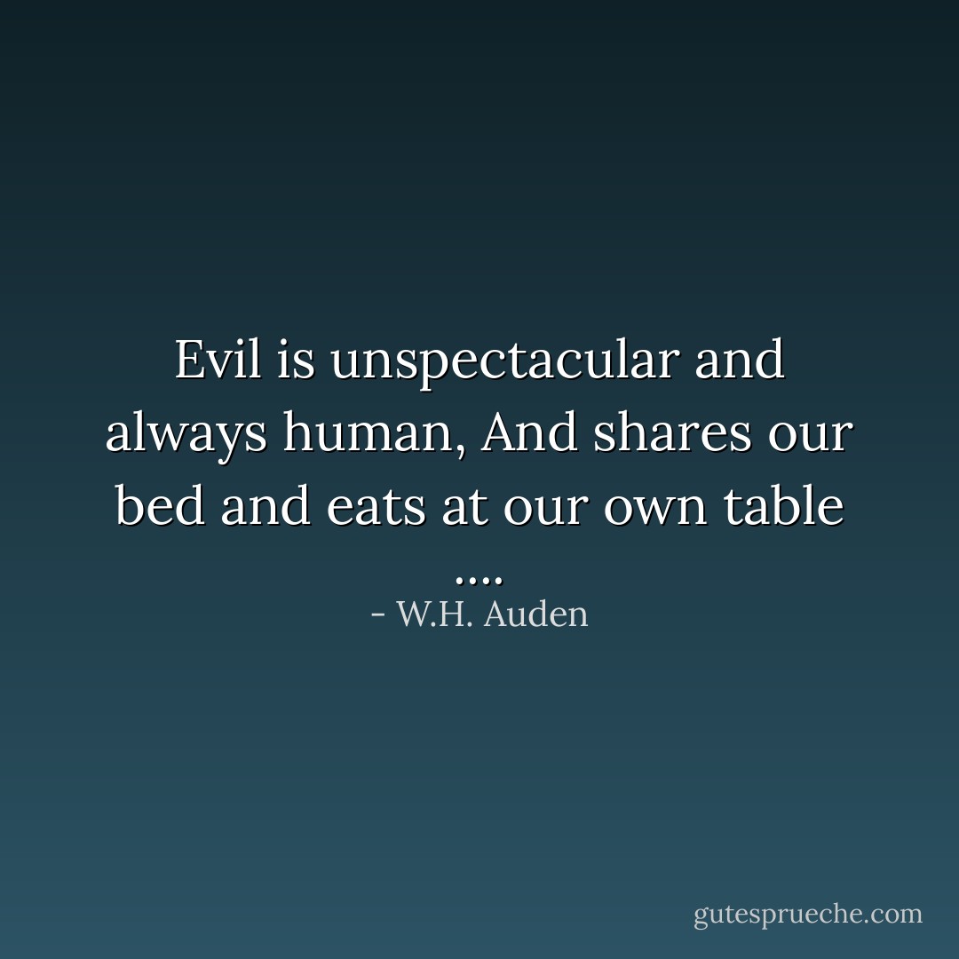 Evil is unspectacular and always human,<br />And shares our bed and eats at our own table .... - W.H. Auden