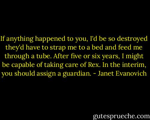 If anything happened to you, I'd be so destroyed they'd have to strap me to a bed and feed me through a tube. After five or six years, I might be capable of taking care of Rex. In the interim, you should assign a guardian. - Janet Evanovich