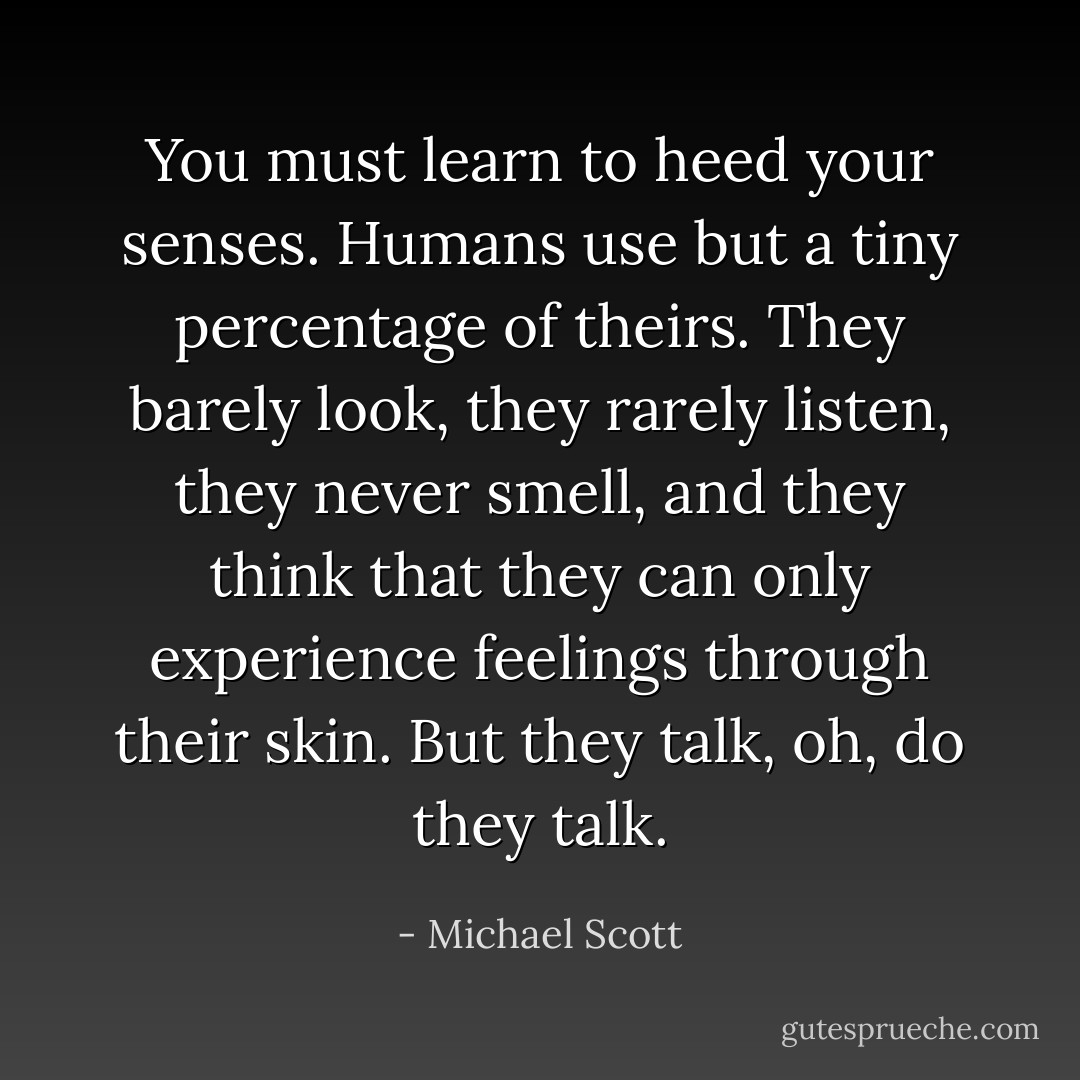 You must learn to heed your senses. Humans use but a tiny percentage of theirs. They barely look, they rarely listen, they never smell, and they think that they can only experience feelings through their skin. But they talk, oh, do they talk. - Michael Scott