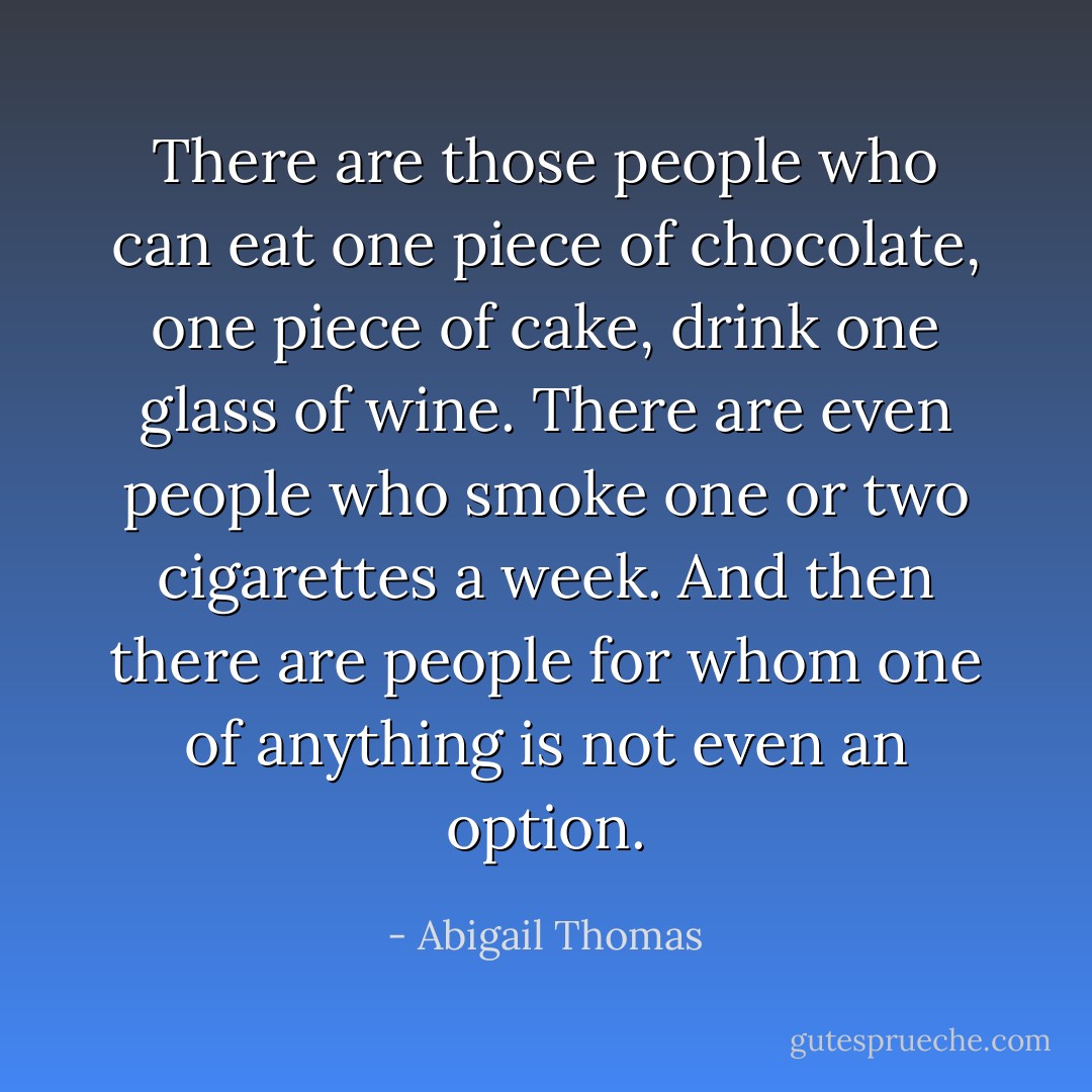 There are those people who can eat one piece of chocolate, one piece of cake, drink one glass of wine. There are even people who smoke one or two cigarettes a week. And then there are people for whom one of anything is not even an option. - Abigail Thomas