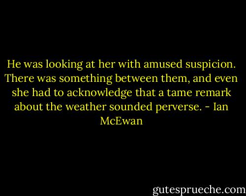 He was looking at her with amused suspicion. There was something between them, and even she had to acknowledge that a tame remark about the weather sounded perverse. - Ian McEwan