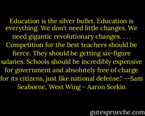 Education is the silver bullet. Education is everything. We don't need little changes. We need gigantic revolutionary changes. . . . Competition for the best teachers should be fierce. They should be getting six-figure salaries. Schools should be incredibly expensive for government and absolutely free of charge for its citizens, just like national defense." --Sam Seaborne, West Wing - Aaron Sorkin