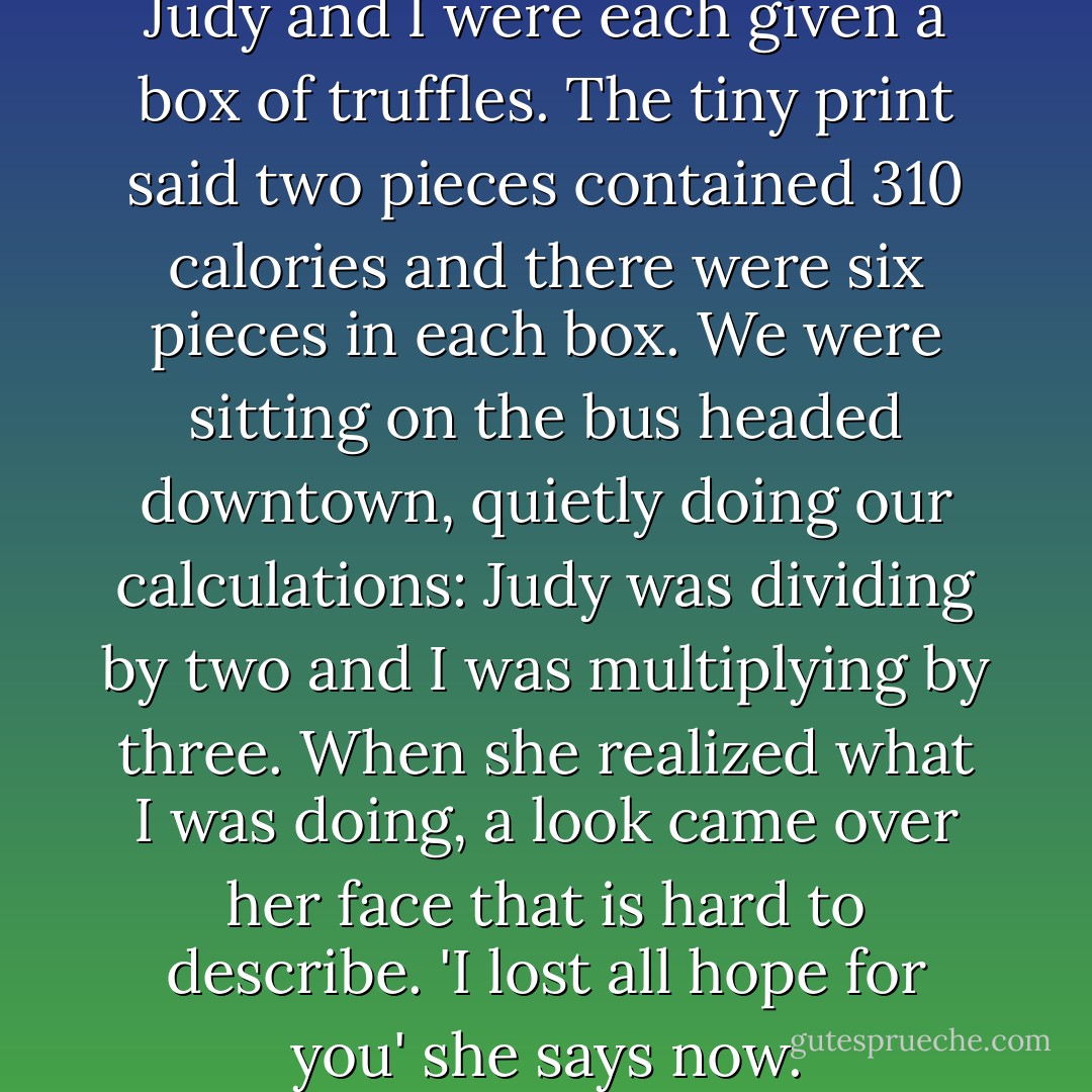 A couple of years ago my sister Judy and I were each given a box of truffles. The tiny print said two pieces contained 310 calories and there were six pieces in each box. We were sitting on the bus headed downtown, quietly doing our calculations: Judy was dividing by two and I was multiplying by three. When she realized what I was doing, a look came over her face that is hard to describe. 'I lost all hope for you' she says now. - Abigail Thomas