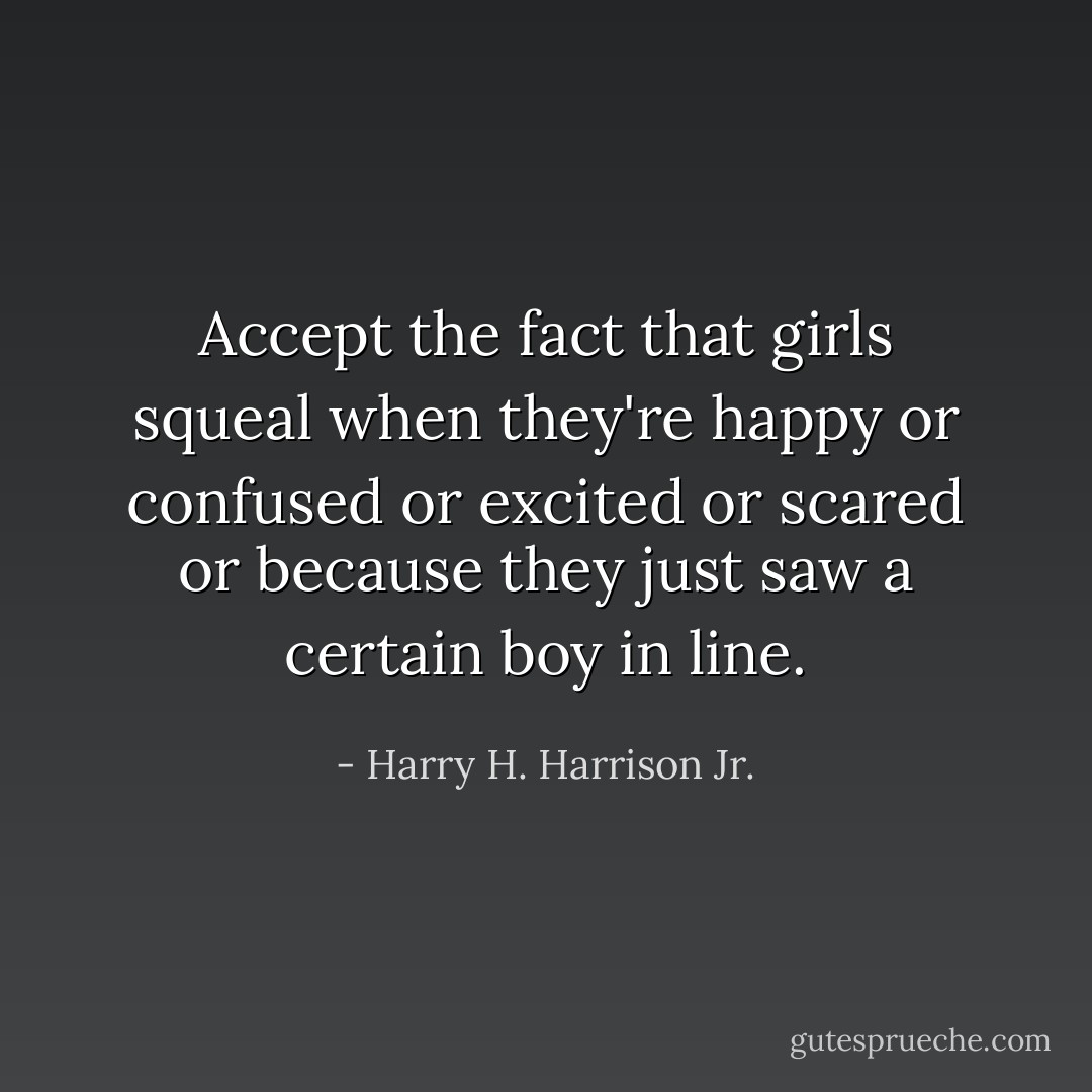 Accept the fact that girls squeal when they're happy or confused or excited or scared or because they just saw a certain boy in line. - Harry H. Harrison Jr.