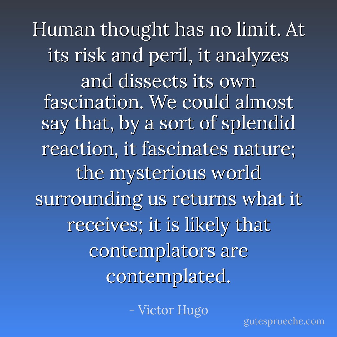 Human thought has no limit. At its risk and peril, it analyzes and dissects its own fascination. We could almost say that, by a sort of splendid reaction, it fascinates nature; the mysterious world surrounding us returns what it receives; it is likely that contemplators are contemplated. - Victor Hugo