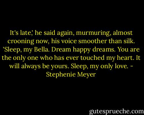 It's late,' he said again, murmuring, almost crooning now, his voice smoother than silk. 'Sleep, my Bella. Dream happy dreams. You are the only one who has ever touched my heart. It will always be yours. Sleep, my only love. - Stephenie Meyer