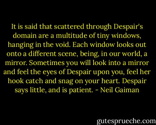 It is said that scattered through Despair's domain are a multitude of tiny windows, hanging in the void. Each window looks out onto a different scene, being, in our world, a mirror. Sometimes you will look into a mirror and feel the eyes of Despair upon you, feel her hook catch and snag on your heart. Despair says little, and is patient. - Neil Gaiman