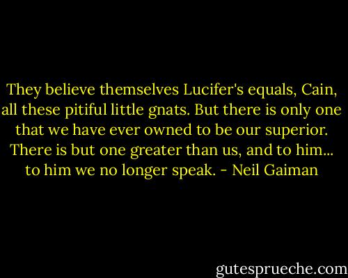 They believe themselves Lucifer's equals, Cain, all these pitiful little gnats. But there is only one that we have ever owned to be our superior. There is but one greater than us, and to him... to him we no longer speak. - Neil Gaiman