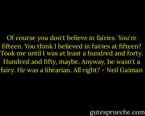 Of course you don't believe in fairies. You're fifteen. You think I believed in fairies at fifteen? Took me until I was at least a hundred and forty. Hundred and fifty, maybe. Anyway, he wasn't a fairy. He was a librarian. All right? - Neil Gaiman