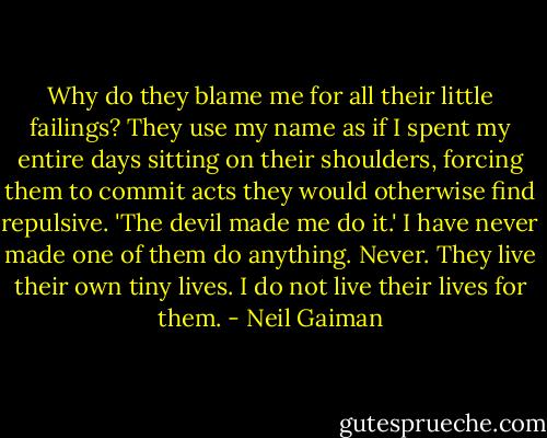 Why do they blame me for all their little failings? They use my name as if I spent my entire days sitting on their shoulders, forcing them to commit acts they would otherwise find repulsive. 'The devil made me do it.' I have never made one of them do anything. Never. They live their own tiny lives. I do not live their lives for them. - Neil Gaiman