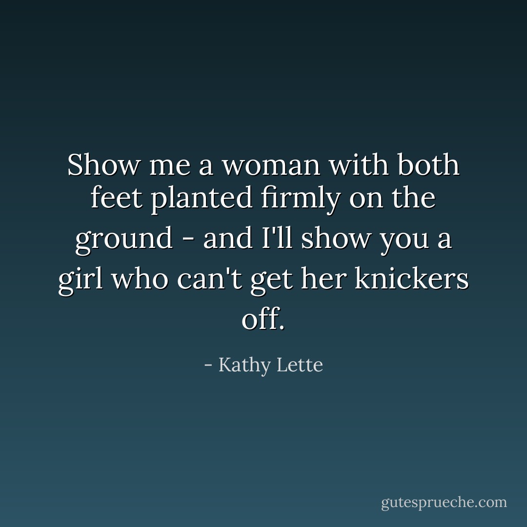 Show me a woman with both feet planted firmly on the ground - and I'll show you a girl who can't get her knickers off. - Kathy Lette