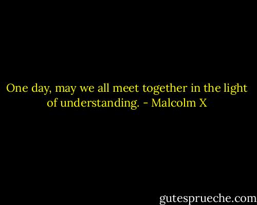 One day, may we all meet together in the light of understanding. - Malcolm X