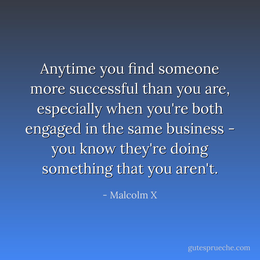 Anytime you find someone more successful than you are, especially when you're both engaged in the same business - you know they're doing something that you aren't. - Malcolm X