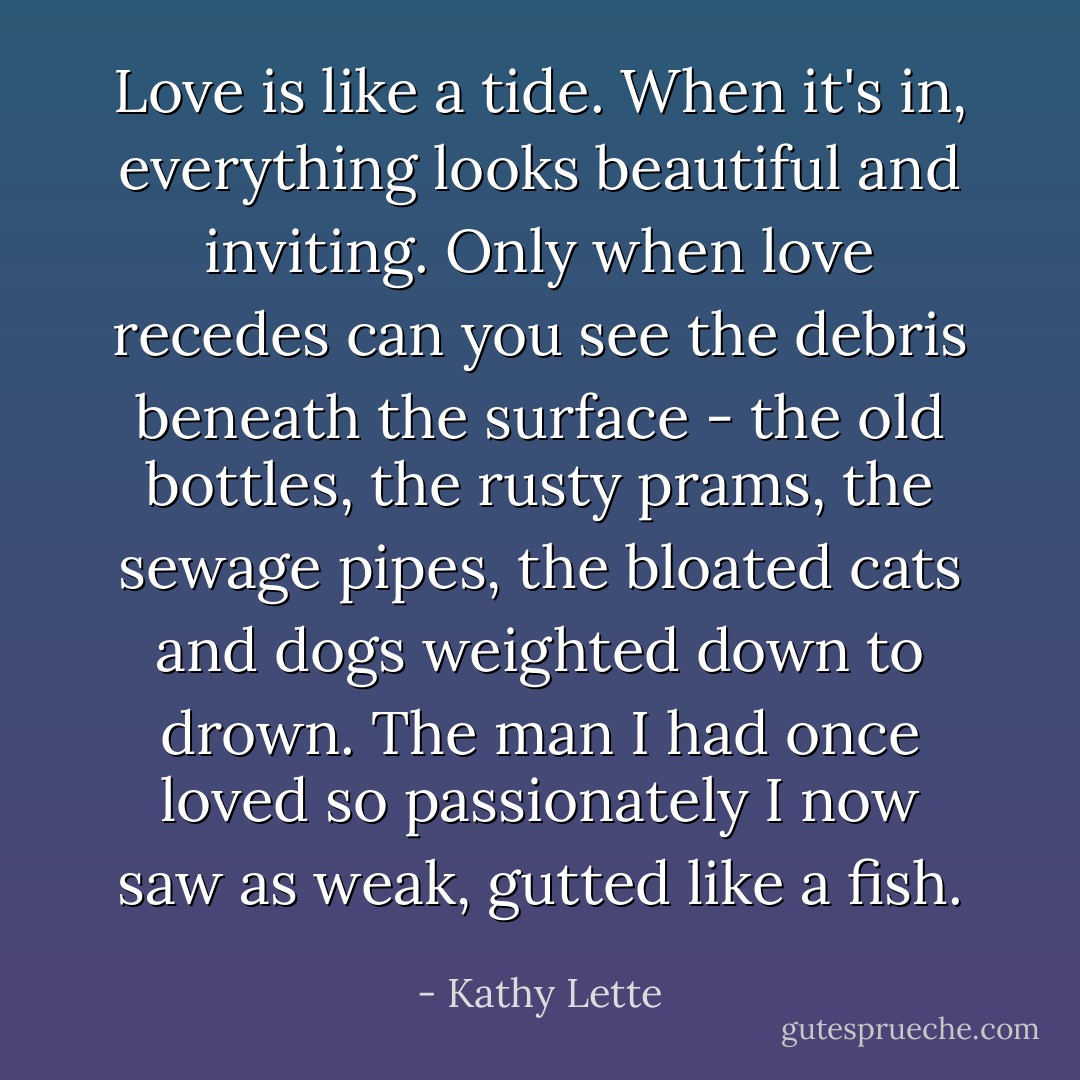 Love is like a tide. When it's in, everything looks beautiful and inviting. Only when love recedes can you see the debris beneath the surface - the old bottles, the rusty prams, the sewage pipes, the bloated cats and dogs weighted down to drown. The man I had once loved so passionately I now saw as weak, gutted like a fish. - Kathy Lette