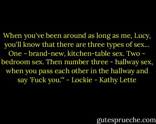 When you've been around as long as me, Lucy, you'll know that there are three types of sex... One - brand-new, kitchen-table sex. Two - bedroom sex. Then number three - hallway sex, when you pass each other in the hallway and say 'Fuck you.'" - Lockie - Kathy Lette