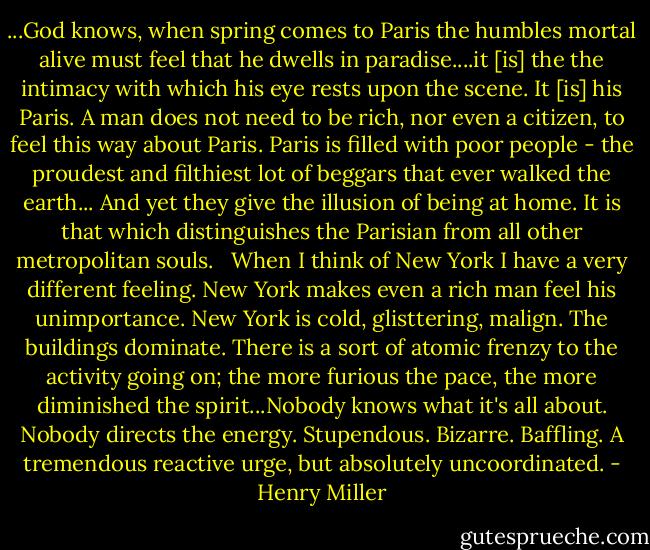 ...God knows, when spring comes to Paris the humbles mortal alive must feel that he dwells in paradise....it [is] the the intimacy with which his eye rests upon the scene. It [is] his Paris. A man does not need to be rich, nor even a citizen, to feel this way about Paris. Paris is filled with poor people - the proudest and filthiest lot of beggars that ever walked the earth... And yet they give the illusion of being at home. It is that which distinguishes the Parisian from all other metropolitan souls. <br /><br />When I think of New York I have a very different feeling. New York makes even a rich man feel his unimportance. New York is cold, glisttering, malign. The buildings dominate. There is a sort of atomic frenzy to the activity going on; the more furious the pace, the more diminished the spirit...Nobody knows what it's all about. Nobody directs the energy. Stupendous. Bizarre. Baffling. A tremendous reactive urge, but absolutely uncoordinated. - Henry Miller