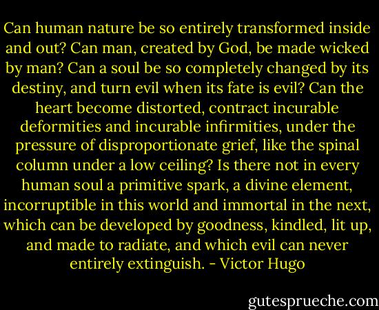 Can human nature be so entirely transformed inside and out? Can man, created by God, be made wicked by man? Can a soul be so completely changed by its destiny, and turn evil when its fate is evil? Can the heart become distorted, contract incurable deformities and incurable infirmities, under the pressure of disproportionate grief, like the spinal column under a low ceiling? Is there not in every human soul a primitive spark, a divine element, incorruptible in this world and immortal in the next, which can be developed by goodness, kindled, lit up, and made to radiate, and which evil can never entirely extinguish. - Victor Hugo