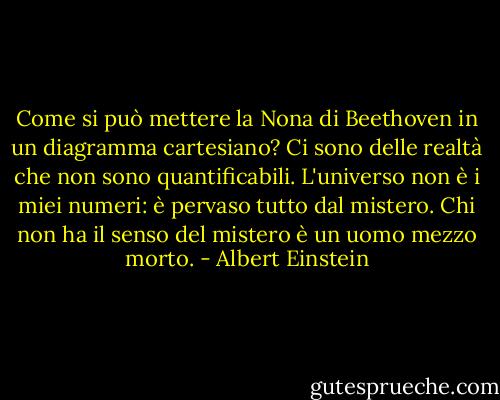 Come si può mettere la Nona di Beethoven in un diagramma cartesiano? Ci sono delle realtà che non sono quantificabili. L'universo non è i miei numeri: è pervaso tutto dal mistero. Chi non ha il senso del mistero è un uomo mezzo morto. - Albert Einstein