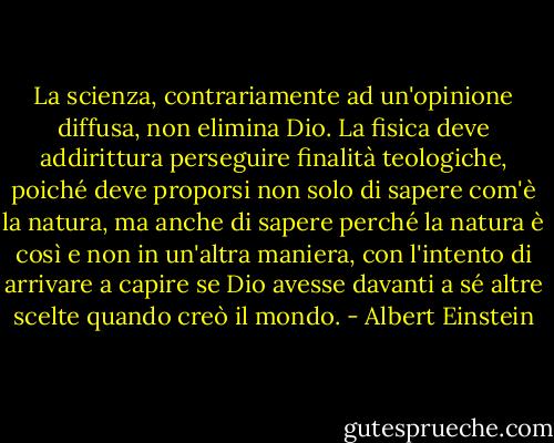 La scienza, contrariamente ad un'opinione diffusa, non elimina Dio. La fisica deve addirittura perseguire finalità teologiche, poiché deve proporsi non solo di sapere com'è la natura, ma anche di sapere perché la natura è così e non in un'altra maniera, con l'intento di arrivare a capire se Dio avesse davanti a sé altre scelte quando creò il mondo. - Albert Einstein
