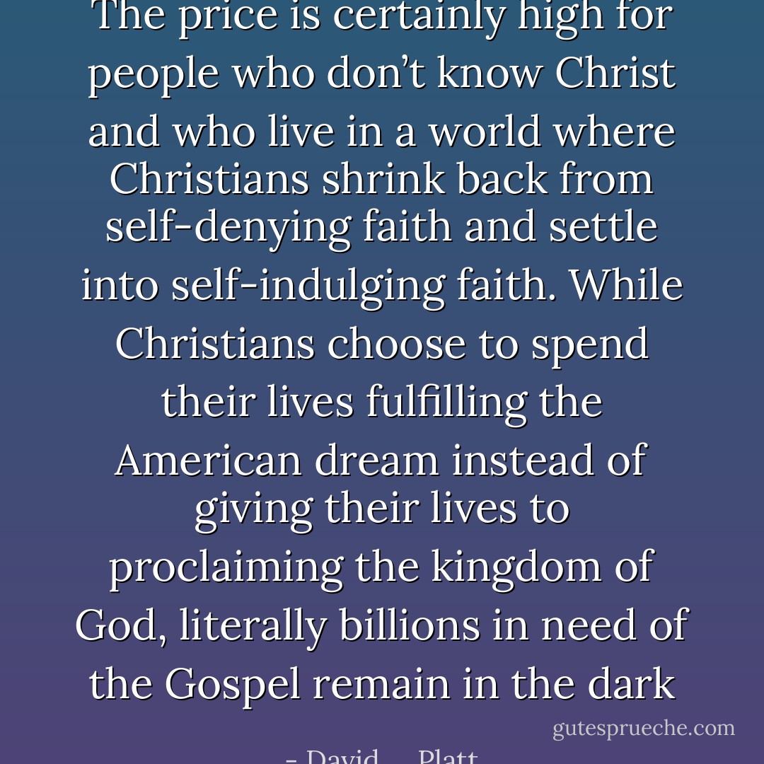 The price is certainly high for people who don’t know Christ and who live in a world where Christians shrink back from self-denying faith and settle into self-indulging faith. While Christians choose to spend their lives fulfilling the American dream instead of giving their lives to proclaiming the kingdom of God, literally billions in need of the Gospel remain in the dark - David     Platt