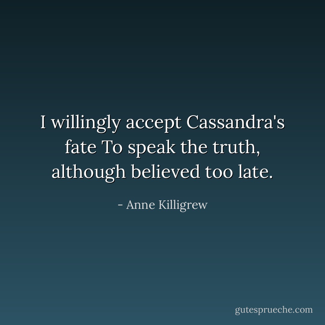 I willingly accept Cassandra's fate<br />To speak the truth, although believed too late. - Anne Killigrew