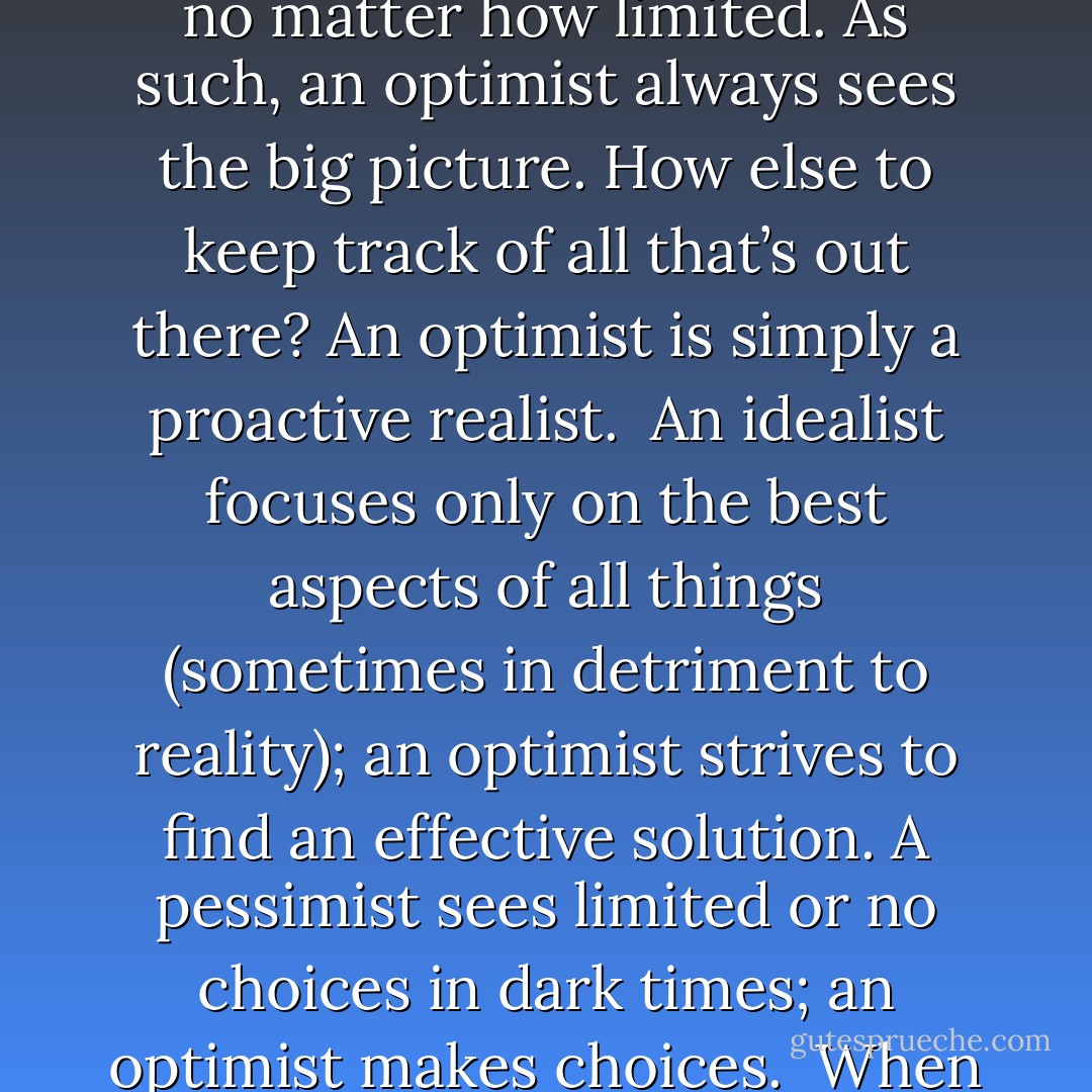 People who are too optimistic seem annoying. This is an unfortunate misinterpretation of what an optimist really is.<br /><br />An <i>optimist</i> is neither naive, nor blind to the facts, nor in denial of grim reality. An optimist believes in the <i>optimal</i> usage of all options available, no matter how limited. As such, an optimist always sees the big picture. How else to keep track of all that’s out there? An optimist is simply a proactive realist.<br /><br />An idealist focuses only on the best aspects of all things (sometimes in detriment to reality); an optimist strives to find an effective solution. A pessimist sees limited or no choices in dark times; an optimist <i>makes</i> choices.<br /><br />When bobbing for apples, an idealist endlessly reaches for the best apple, a pessimist settles for the first one within reach, while an optimist drains the barrel, fishes out all the apples and makes pie.<br /><br />Annoying? Yes. But, oh-so tasty! - Vera Nazarian