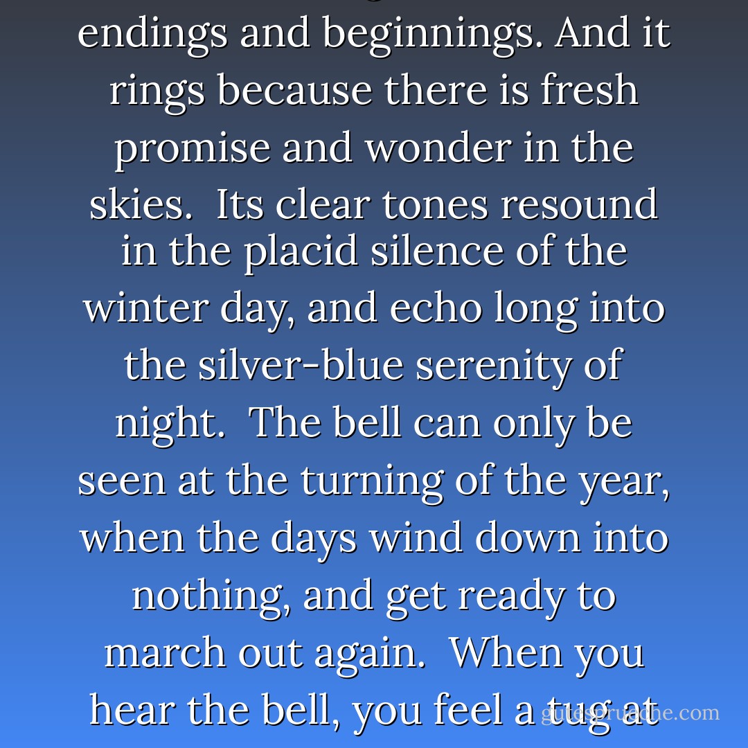 The great miraculous bell of translucent ice is suspended in mid-air.<br /><br />It rings to announce endings and beginnings. And it rings because there is fresh promise and wonder in the skies.<br /><br />Its clear tones resound in the placid silence of the winter day, and echo long into the silver-blue serenity of night.<br /><br />The bell can only be seen at the turning of the year, when the days wind down into nothing, and get ready to march out again.<br /><br />When you hear the bell, you feel a tug at your heart.<br /><br />It is your immortal inspiration. - Vera Nazarian
