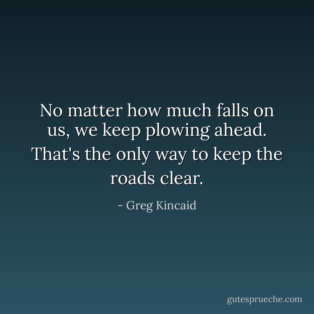 No matter how much falls on us, we keep plowing ahead. That's the only way to keep the roads clear. - Greg Kincaid