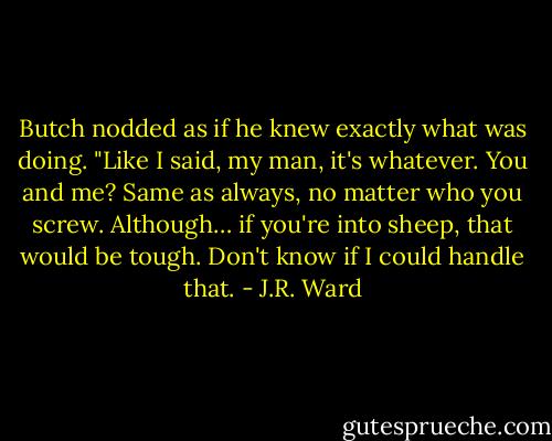 Butch nodded as if he knew exactly what was doing. "Like I said, my man, it's whatever. You and me? Same as always, no matter who you screw. Although… if you're into sheep, that would be tough. Don't know if I could handle that. - J.R. Ward