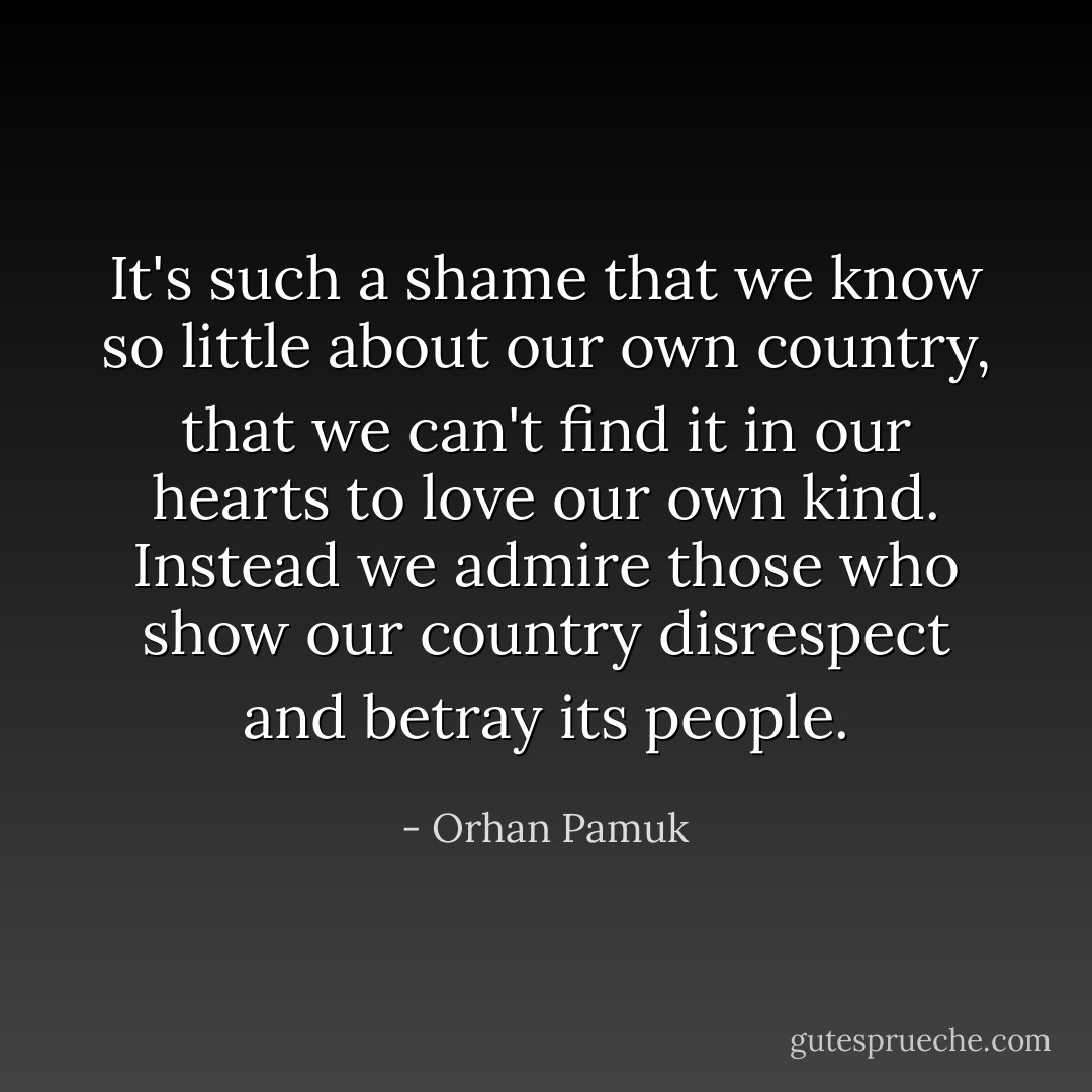 It's such a shame that we know so little about our own country, that we can't find it in our hearts to love our own kind. Instead we admire those who show our country disrespect and betray its people. - Orhan Pamuk