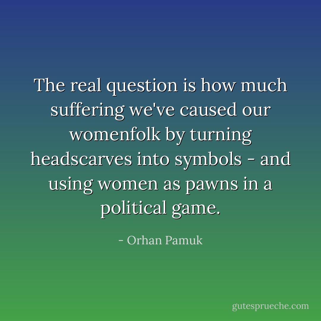 The real question is how much suffering we've caused our womenfolk by turning headscarves into symbols - and using women as pawns in a political game. - Orhan Pamuk
