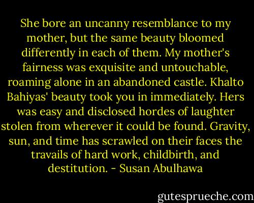 She bore an uncanny resemblance to my mother, but the same beauty bloomed differently in each of them. My mother's fairness was exquisite and untouchable, roaming alone in an abandoned castle. Khalto Bahiyas' beauty took you in immediately. Hers was easy and disclosed hordes of laughter stolen from wherever it could be found. Gravity, sun, and time has scrawled on their faces the travails of hard work, childbirth, and destitution. - Susan Abulhawa