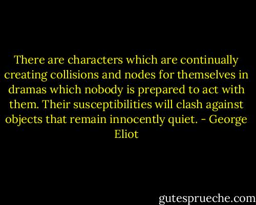 There are characters which are continually creating collisions and nodes for themselves in dramas which nobody is prepared to act with them. Their susceptibilities will clash against objects that remain innocently quiet. - George Eliot