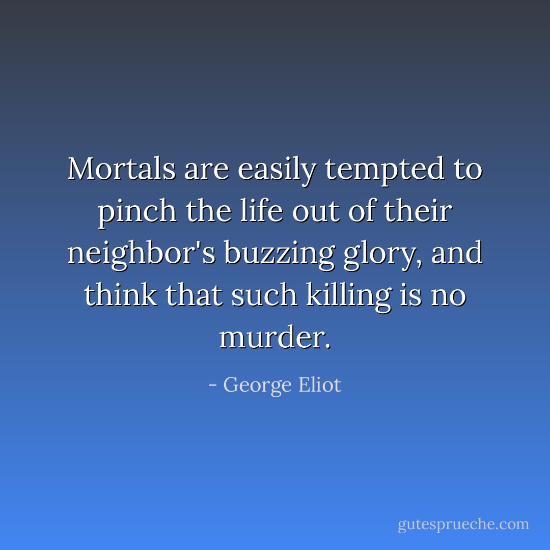 Mortals are easily tempted to pinch the life out of their neighbor's buzzing glory, and think that such killing is no murder. - George Eliot