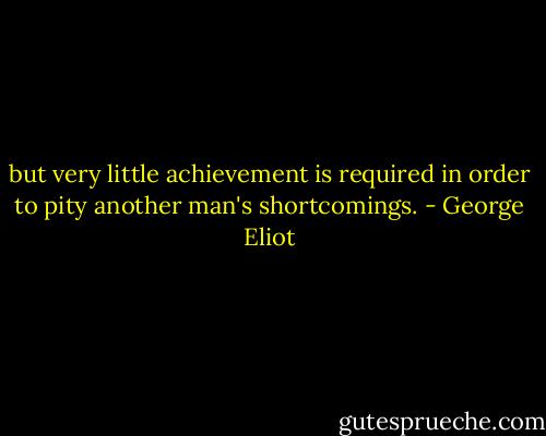 but very little achievement is required in order to pity another man's shortcomings. - George Eliot