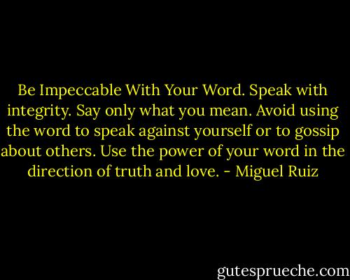 Be Impeccable With Your Word. Speak with integrity. Say only what you mean. Avoid using the word to speak against yourself or to gossip about others. Use the power of your word in the direction of truth and love. - Miguel Ruiz