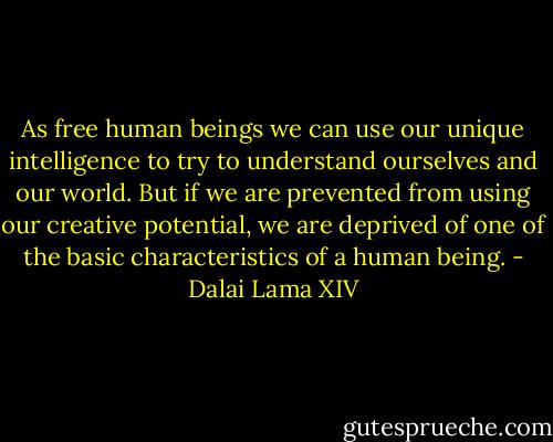 As free human beings we can use our unique intelligence to try to understand ourselves and our world. But if we are prevented from using our creative potential, we are deprived of one of the basic characteristics of a human being. - Dalai Lama XIV