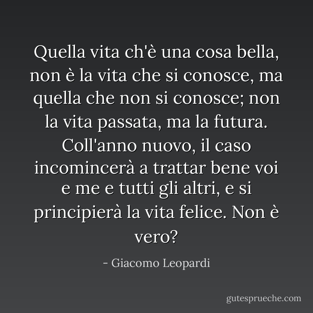 Quella vita ch'è una cosa bella, non è la vita che si conosce, ma quella che non si conosce; non la vita passata, ma la futura. Coll'anno nuovo, il caso incomincerà a trattar bene voi e me e tutti gli altri, e si principierà la vita felice. Non è vero? - Giacomo Leopardi
